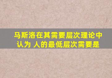 马斯洛在其需要层次理论中认为 人的最低层次需要是